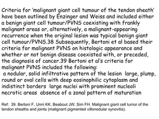 Criteria for ‘malignant giant cell tumour of the tendon sheath’
have been outlined by Enzinger and Weiss and included either
a benign giant cell tumour/PVNS coexisting with frankly
malignant areas or, alternatively, a malignant-appearing
recurrence when the original lesion was typical benign giant
cell tumour/PVNS.38 Subsequently, Bertoni et al based their
criteria for malignant PVNS on histologic appearance and
whether or not benign disease coexisted with, or preceded,
the diagnosis of cancer.39 Bertoni et al’s criteria for
malignant PVNS included the following:
 a nodular, solid infiltrative pattern of the lesion large, plump,
round or oval cells with deep eosinophilic cytoplasm and
indistinct borders large nuclei with prominent nucleoli
necrotic areas absence of a zonal pattern of maturation

Ref: 39. Bertoni F, Unni KK, Beabout JW, Sim FH. Malignant giant cell tumor of the
tendon sheaths and joints (malignant pigmented villonodular synovitis).
 