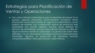 Estrategias para Planificación de
Ventas y Operaciones


Hay varios métodos matemáticos para el desarrollo de planes. En el
pasado, algunas compañías acostumbraban incorporar tanta
información como fuera posible en algoritmos matemáticos, con el
objetivo de obtener una combinación óptima de productos que
maximizara una función objetivo, muchas veces definida en
términos de rentabilidad. Aunque este método todavía se utiliza en
algunos entornos donde la capacidad y la producción están bien
definidas y no son demasiado complejas (como en ciertos procesos
industriales, digamos, la producción de químicos), muchas
compañías prefieren otras opciones por varios motivos.

 