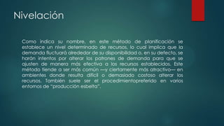 Nivelación
Como indica su nombre, en este método de planificación se
establece un nivel determinado de recursos, lo cual implica que la
demanda fluctuará alrededor de su disponibilidad o, en su defecto, se
harán intentos por alterar los patrones de demanda para que se
ajusten de manera más efectiva a los recursos establecidos. Este
método tiende a ser más común —y ciertamente más atractivo— en
ambientes donde resulta difícil o demasiado costoso alterar los
recursos. También suele ser el procedimientopreferido en varios
entornos de “producción esbelta”.

 