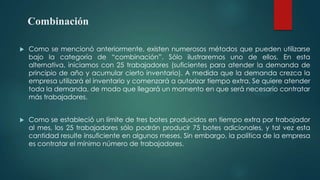 Combinación


Como se mencionó anteriormente, existen numerosos métodos que pueden utilizarse
bajo la categoría de “combinación”. Sólo ilustraremos uno de ellos. En esta
alternativa, iniciamos con 25 trabajadores (suficientes para atender la demanda de
principio de año y acumular cierto inventario). A medida que la demanda crezca la
empresa utilizará el inventario y comenzará a autorizar tiempo extra. Se quiere atender
toda la demanda, de modo que llegará un momento en que será necesario contratar
más trabajadores.



Como se estableció un límite de tres botes producidos en tiempo extra por trabajador
al mes, los 25 trabajadores sólo podrán producir 75 botes adicionales, y tal vez esta
cantidad resulte insuficiente en algunos meses. Sin embargo, la política de la empresa
es contratar el mínimo número de trabajadores.

 