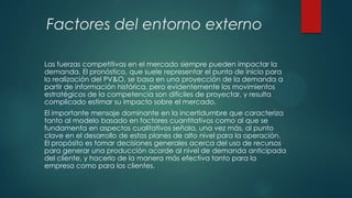 Factores del entorno externo
Las fuerzas competitivas en el mercado siempre pueden impactar la
demanda. El pronóstico, que suele representar el punto de inicio para
la realización del PV&O, se basa en una proyección de la demanda a
partir de información histórica, pero evidentemente los movimientos
estratégicos de la competencia son difíciles de proyectar, y resulta
complicado estimar su impacto sobre el mercado.
El importante mensaje dominante en la incertidumbre que caracteriza
tanto al modelo basado en factores cuantitativos como al que se
fundamenta en aspectos cualitativos señala, una vez más, al punto
clave en el desarrollo de estos planes de alto nivel para la operación.
El propósito es tomar decisiones generales acerca del uso de recursos
para generar una producción acorde al nivel de demanda anticipada
del cliente, y hacerlo de la manera más efectiva tanto para la
empresa como para los clientes.

 