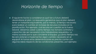 Horizonte de tiempo


El siguiente factor a considerar es qué tan a futuro deberá
desarrollarse el plan. La respuesta general es que el plan deberá
tener un horizonte equivalente, por lo menos, al tiempo necesario
para realizar un cambio en la base de recursos incluidos en la
planificación. Por ejemplo, si el recurso en cuestión es la fuerza
laboral, debemos saber cuánto tiempo nos tomará contratar y
capacitar (de ser necesario) a los trabajadores requeridos. Lo
mismo sucede por lo que concierne al equipo: ¿cuánto tiempo nos
llevará obtener e implementar algún cambio necesario en el
equipo? Al tomar estas determinaciones es preciso contar con
algunas ideas respecto de las condiciones presentes, por ejemplo:

 