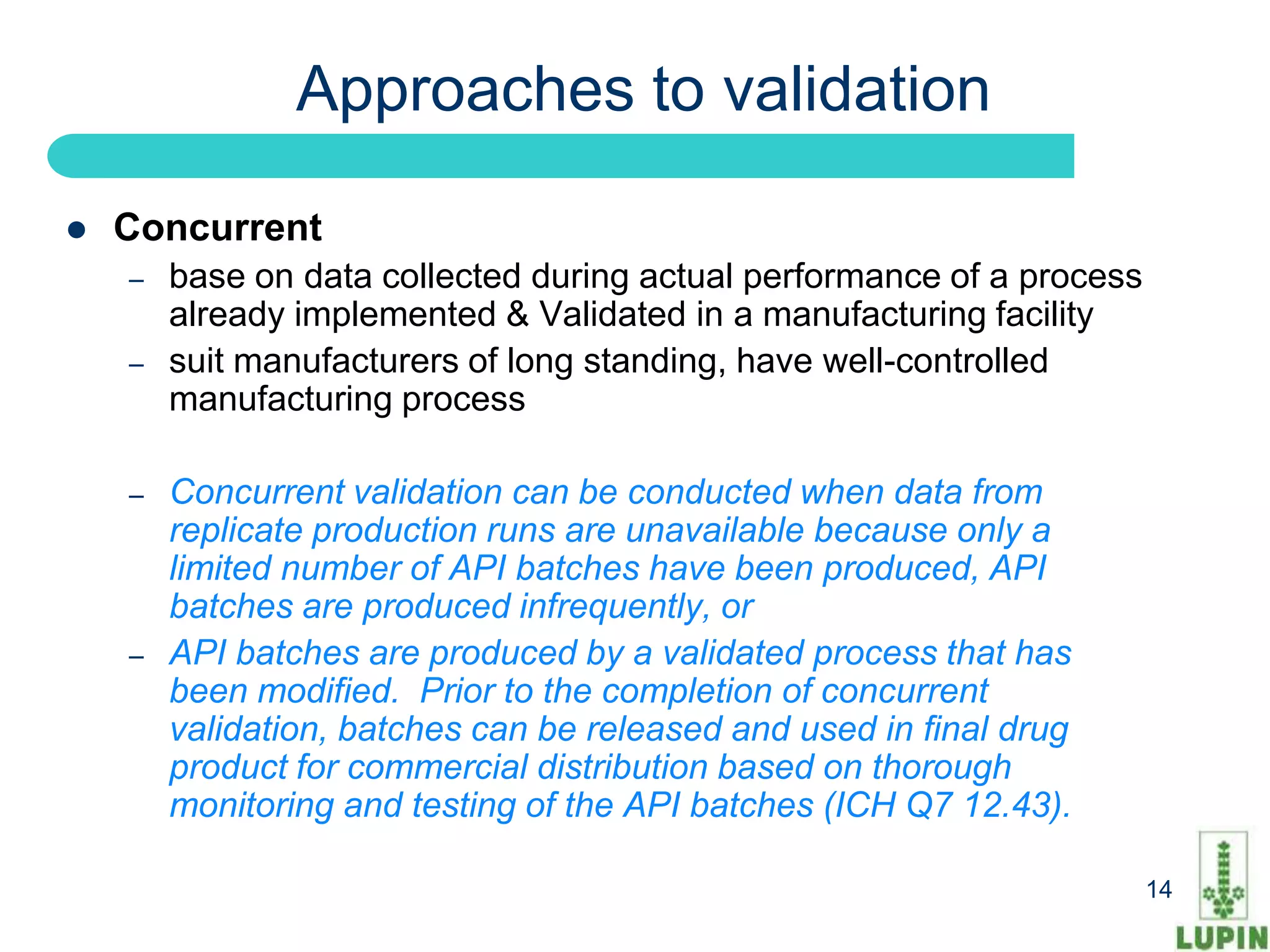 Approaches to validation

   Concurrent
    –   base on data collected during actual performance of a process
        already implemented & Validated in a manufacturing facility
    –   suit manufacturers of long standing, have well-controlled
        manufacturing process

    –   Concurrent validation can be conducted when data from
        replicate production runs are unavailable because only a
        limited number of API batches have been produced, API
        batches are produced infrequently, or
    –   API batches are produced by a validated process that has
        been modified. Prior to the completion of concurrent
        validation, batches can be released and used in final drug
        product for commercial distribution based on thorough
        monitoring and testing of the API batches (ICH Q7 12.43).

    14                                                                  14
 