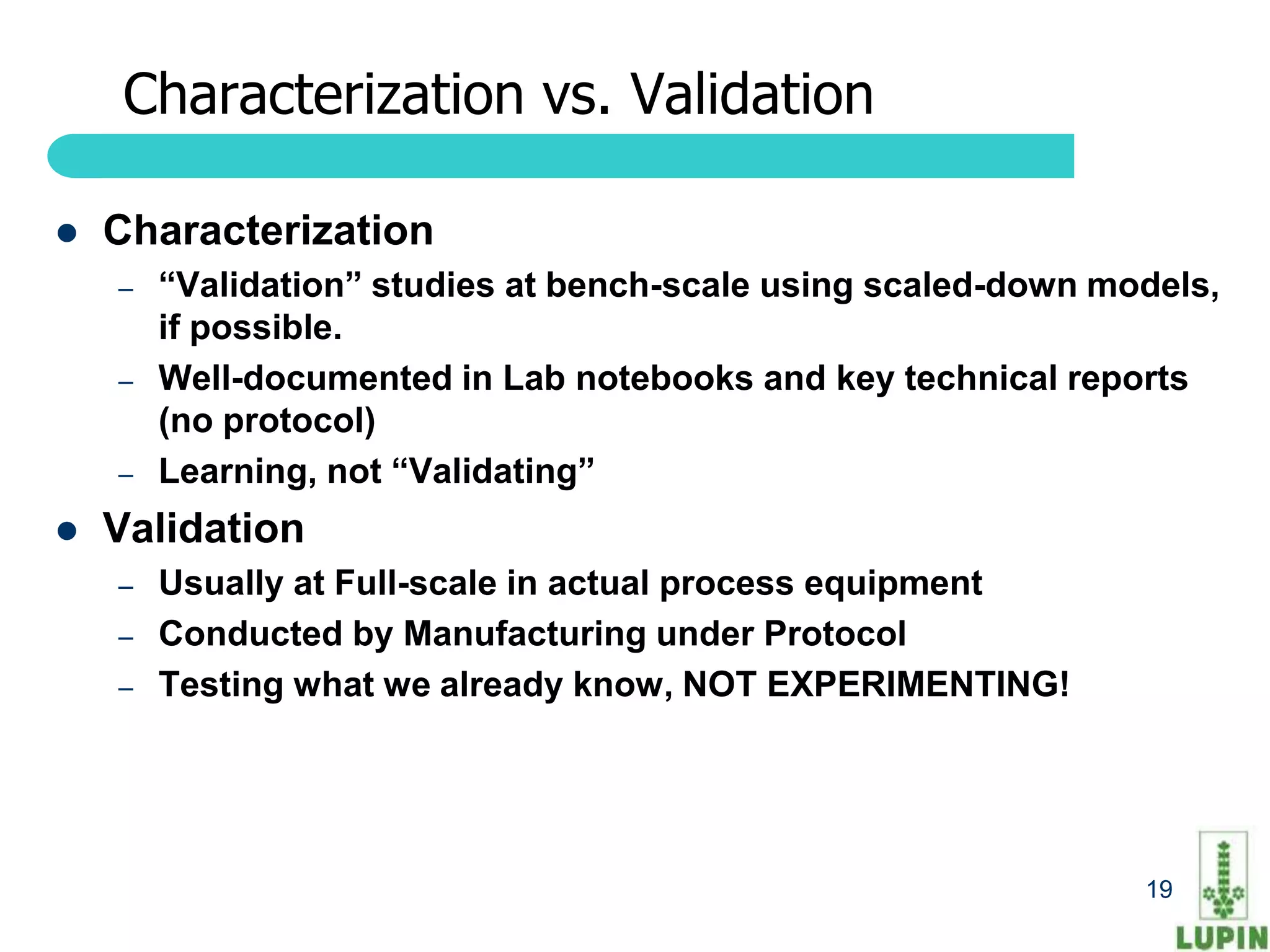 Characterization vs. Validation

   Characterization
    –   “Validation” studies at bench-scale using scaled-down models,
        if possible.
    –   Well-documented in Lab notebooks and key technical reports
        (no protocol)
    –   Learning, not “Validating”
   Validation
    –   Usually at Full-scale in actual process equipment
    –   Conducted by Manufacturing under Protocol
    –   Testing what we already know, NOT EXPERIMENTING!




     19                                                         19
 
