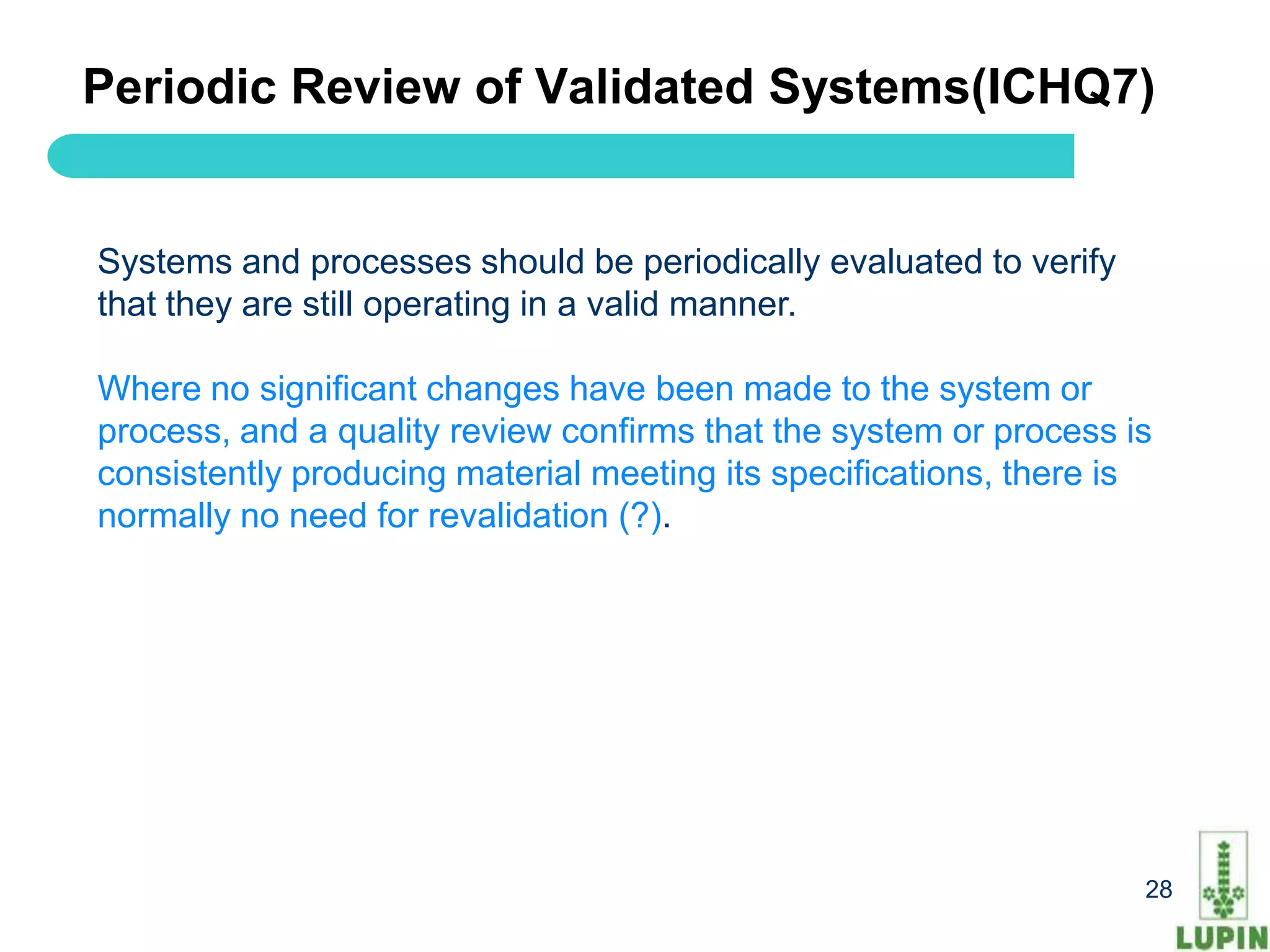 Periodic Review of Validated Systems(ICHQ7)


Systems and processes should be periodically evaluated to verify
that they are still operating in a valid manner.

Where no significant changes have been made to the system or
process, and a quality review confirms that the system or process is
consistently producing material meeting its specifications, there is
normally no need for revalidation (?).




 28                                                                28
 