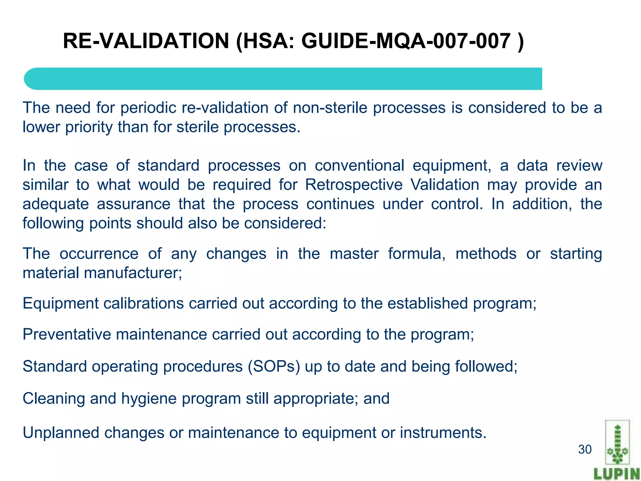 RE-VALIDATION (HSA: GUIDE-MQA-007-007 )


The need for periodic re-validation of non-sterile processes is considered to be a
lower priority than for sterile processes.

In the case of standard processes on conventional equipment, a data review
similar to what would be required for Retrospective Validation may provide an
adequate assurance that the process continues under control. In addition, the
following points should also be considered:
The occurrence of any changes in the master formula, methods or starting
material manufacturer;
Equipment calibrations carried out according to the established program;
Preventative maintenance carried out according to the program;

Standard operating procedures (SOPs) up to date and being followed;

Cleaning and hygiene program still appropriate; and

Unplanned changes or maintenance to equipment or instruments.
     30                                                                       30
 