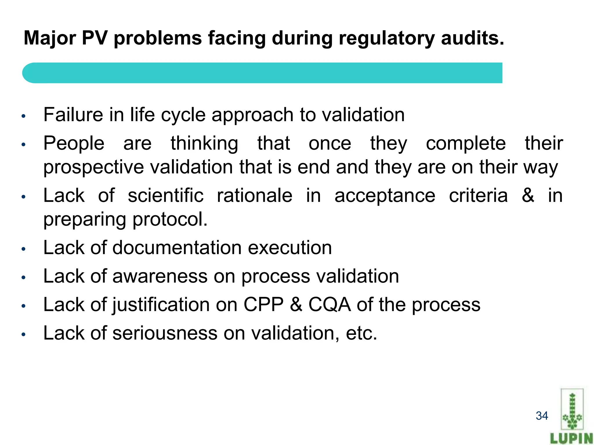 Major PV problems facing during regulatory audits.


•   Failure in life cycle approach to validation
•   People are thinking that once they complete their
    prospective validation that is end and they are on their way
•   Lack of scientific rationale in acceptance criteria & in
    preparing protocol.
•   Lack of documentation execution
•   Lack of awareness on process validation
•   Lack of justification on CPP & CQA of the process
•   Lack of seriousness on validation, etc.


     34                                                     34
 