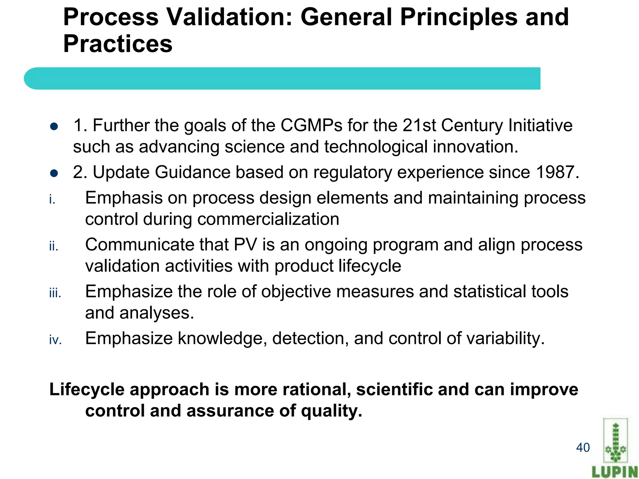 Process Validation: General Principles and
       Practices


      1. Further the goals of the CGMPs for the 21st Century Initiative
       such as advancing science and technological innovation.
      2. Update Guidance based on regulatory experience since 1987.
i.      Emphasis on process design elements and maintaining process
        control during commercialization
ii.     Communicate that PV is an ongoing program and align process
        validation activities with product lifecycle
iii.    Emphasize the role of objective measures and statistical tools
        and analyses.
iv.     Emphasize knowledge, detection, and control of variability.

Lifecycle approach is more rational, scientific and can improve
    control and assurance of quality.
       40                                                             40
 