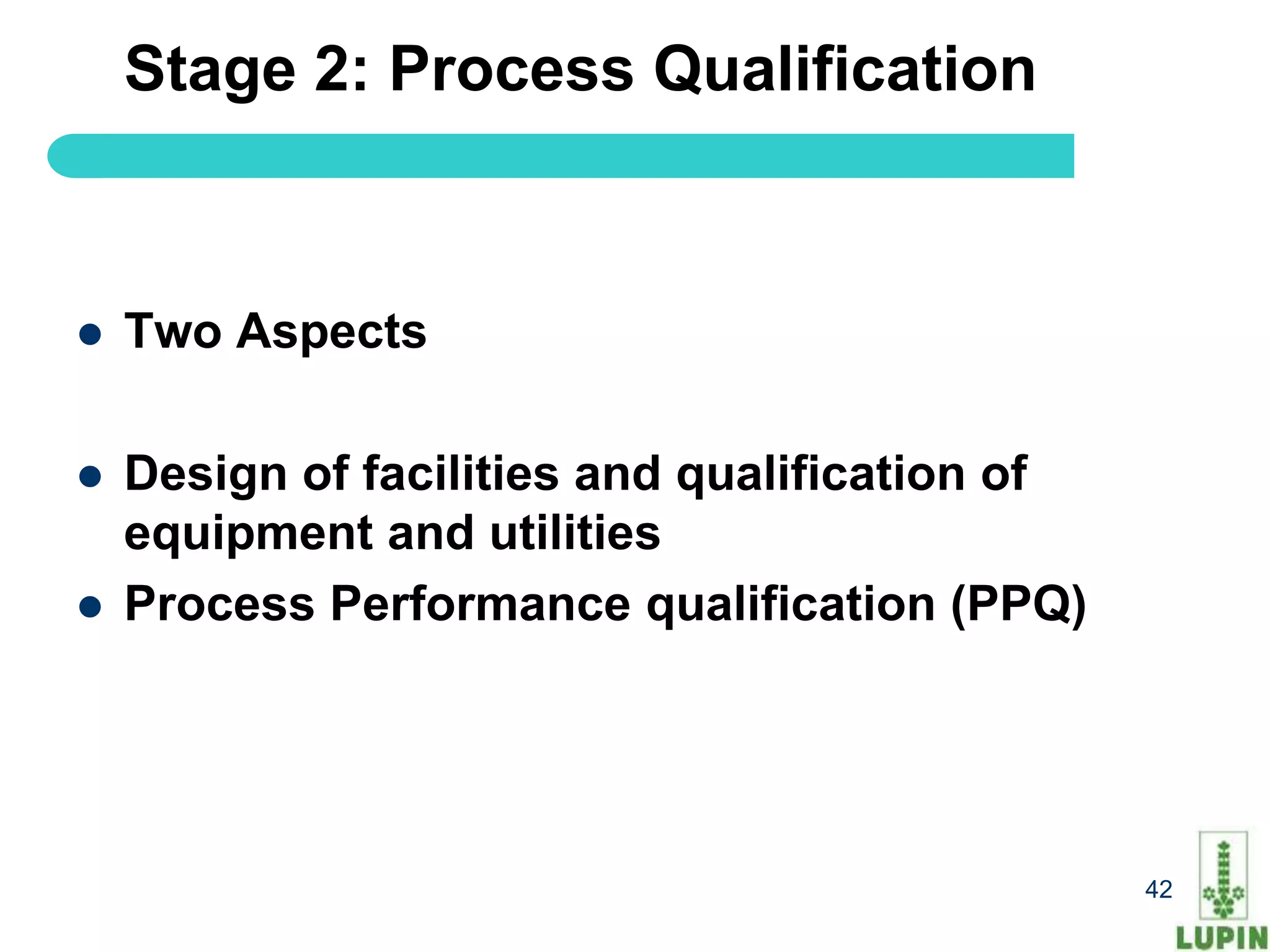Stage 2: Process Qualification



   Two Aspects

   Design of facilities and qualification of
    equipment and utilities
   Process Performance qualification (PPQ)




    42                                          42
 