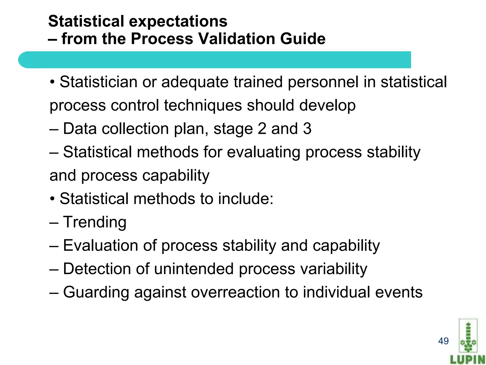 Statistical expectations
– from the Process Validation Guide

• Statistician or adequate trained personnel in statistical
process control techniques should develop
– Data collection plan, stage 2 and 3
– Statistical methods for evaluating process stability
and process capability
• Statistical methods to include:
– Trending
– Evaluation of process stability and capability
– Detection of unintended process variability
– Guarding against overreaction to individual events

49                                                       49
 