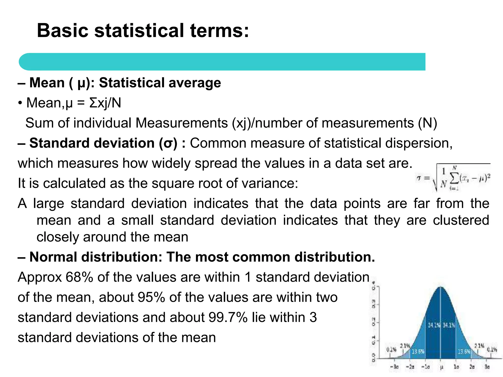 Basic statistical terms:

– Mean ( μ): Statistical average
• Mean,μ = Σxj/N
  Sum of individual Measurements (xj)/number of measurements (N)
– Standard deviation (σ) : Common measure of statistical dispersion,
which measures how widely spread the values in a data set are.
It is calculated as the square root of variance:
A large standard deviation indicates that the data points are far from the
     mean and a small standard deviation indicates that they are clustered
     closely around the mean
– Normal distribution: The most common distribution.
Approx 68% of the values are within 1 standard deviation
of the mean, about 95% of the values are within two
standard deviations and about 99.7% lie within 3
standard deviations of the mean
                                                                    50
 