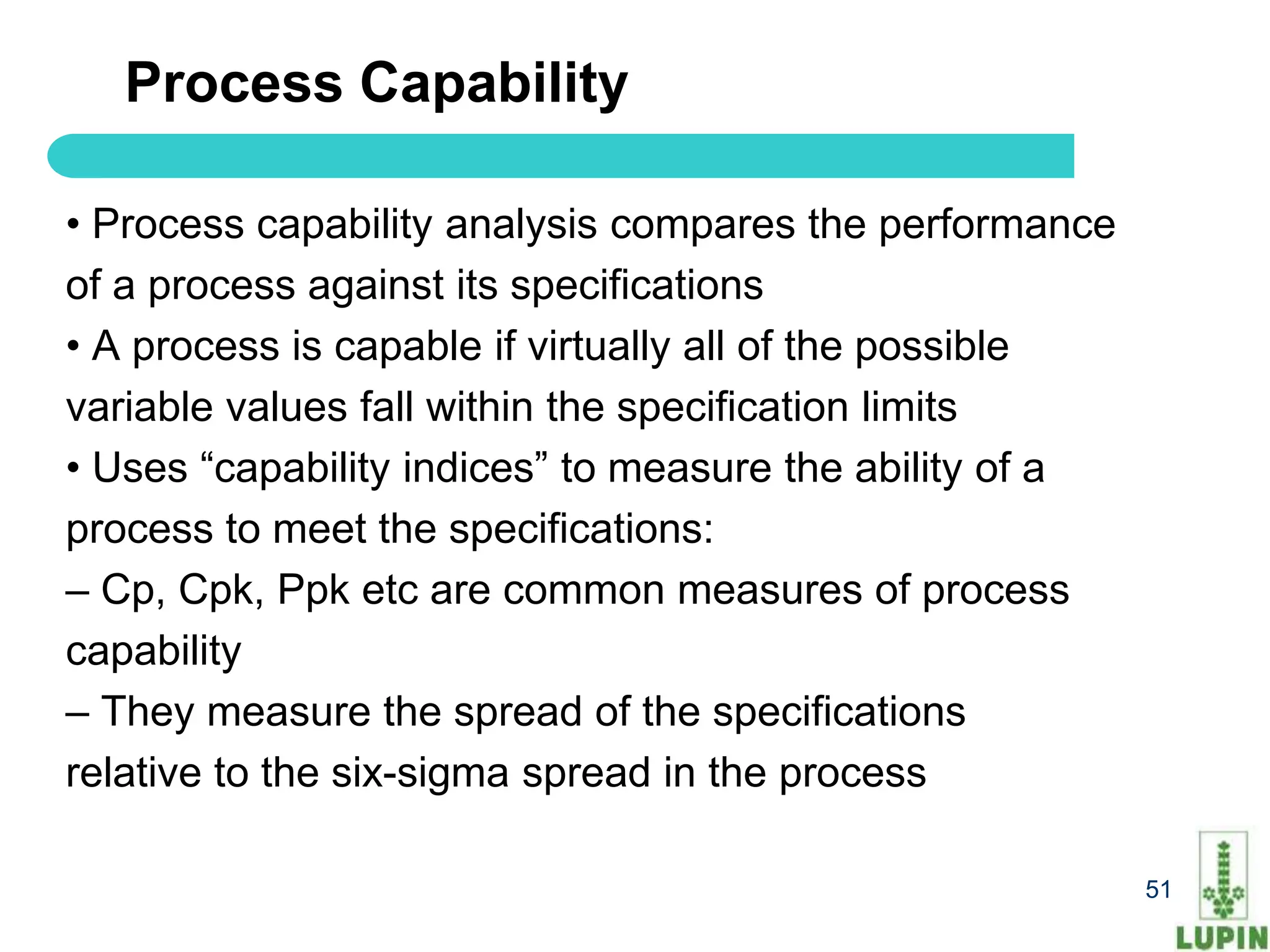 Process Capability

• Process capability analysis compares the performance
of a process against its specifications
• A process is capable if virtually all of the possible
variable values fall within the specification limits
• Uses “capability indices” to measure the ability of a
process to meet the specifications:
– Cp, Cpk, Ppk etc are common measures of process
capability
– They measure the spread of the specifications
relative to the six-sigma spread in the process

   51                                                     51
 