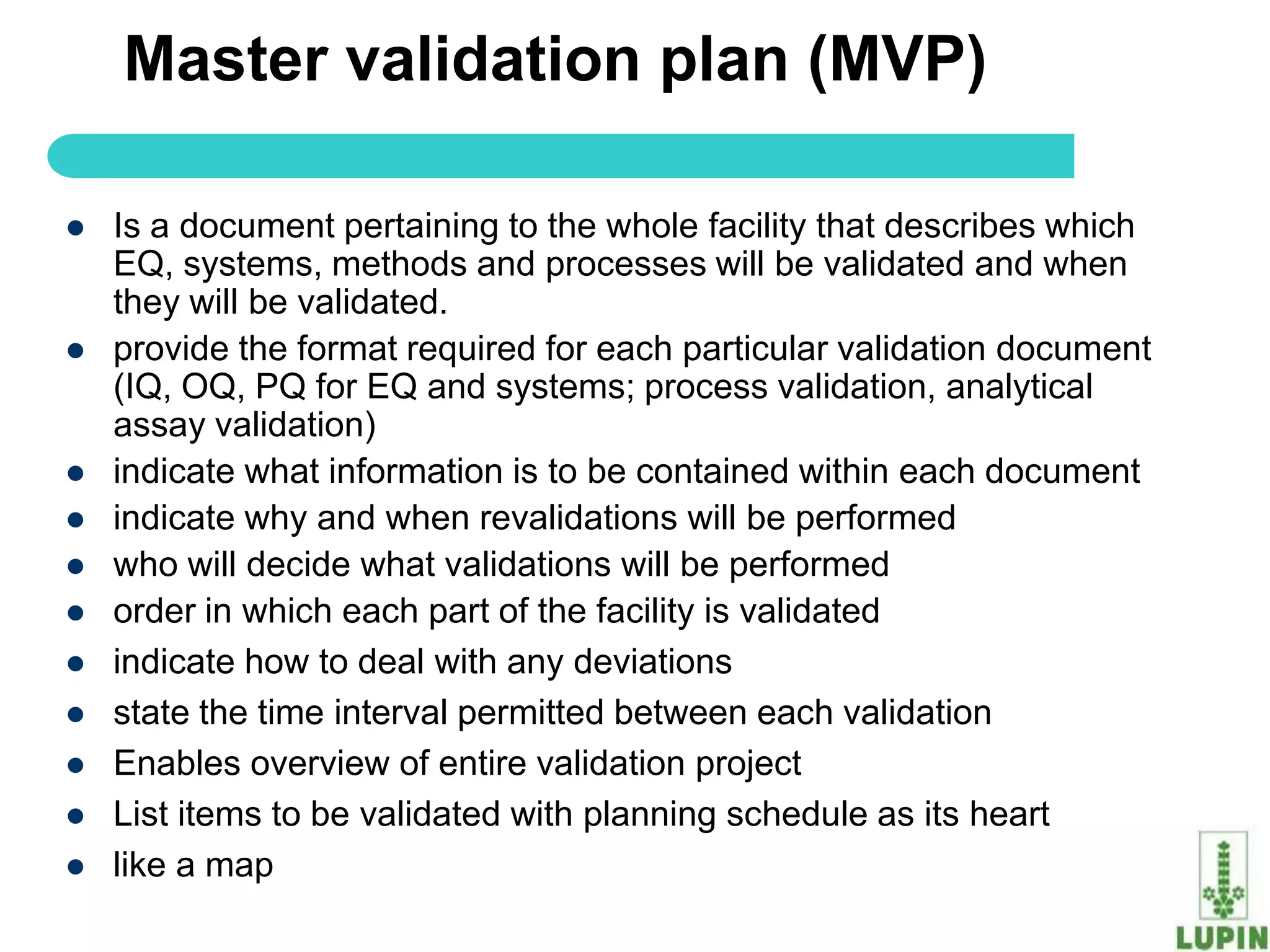 Master validation plan (MVP)

   Is a document pertaining to the whole facility that describes which
    EQ, systems, methods and processes will be validated and when
    they will be validated.
   provide the format required for each particular validation document
    (IQ, OQ, PQ for EQ and systems; process validation, analytical
    assay validation)
   indicate what information is to be contained within each document
   indicate why and when revalidations will be performed
   who will decide what validations will be performed
   order in which each part of the facility is validated
   indicate how to deal with any deviations
   state the time interval permitted between each validation
   Enables overview of entire validation project
   List items to be validated with planning schedule as its heart
   like a map
      60
 