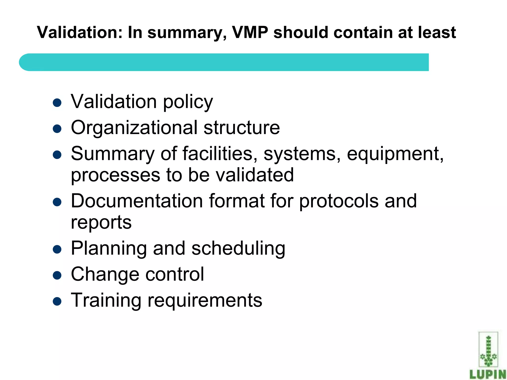 Validation: In summary, VMP should contain at least



    Validation policy
    Organizational structure
    Summary of facilities, systems, equipment,
     processes to be validated
    Documentation format for protocols and
     reports
    Planning and scheduling
    Change control
    Training requirements

 61
 