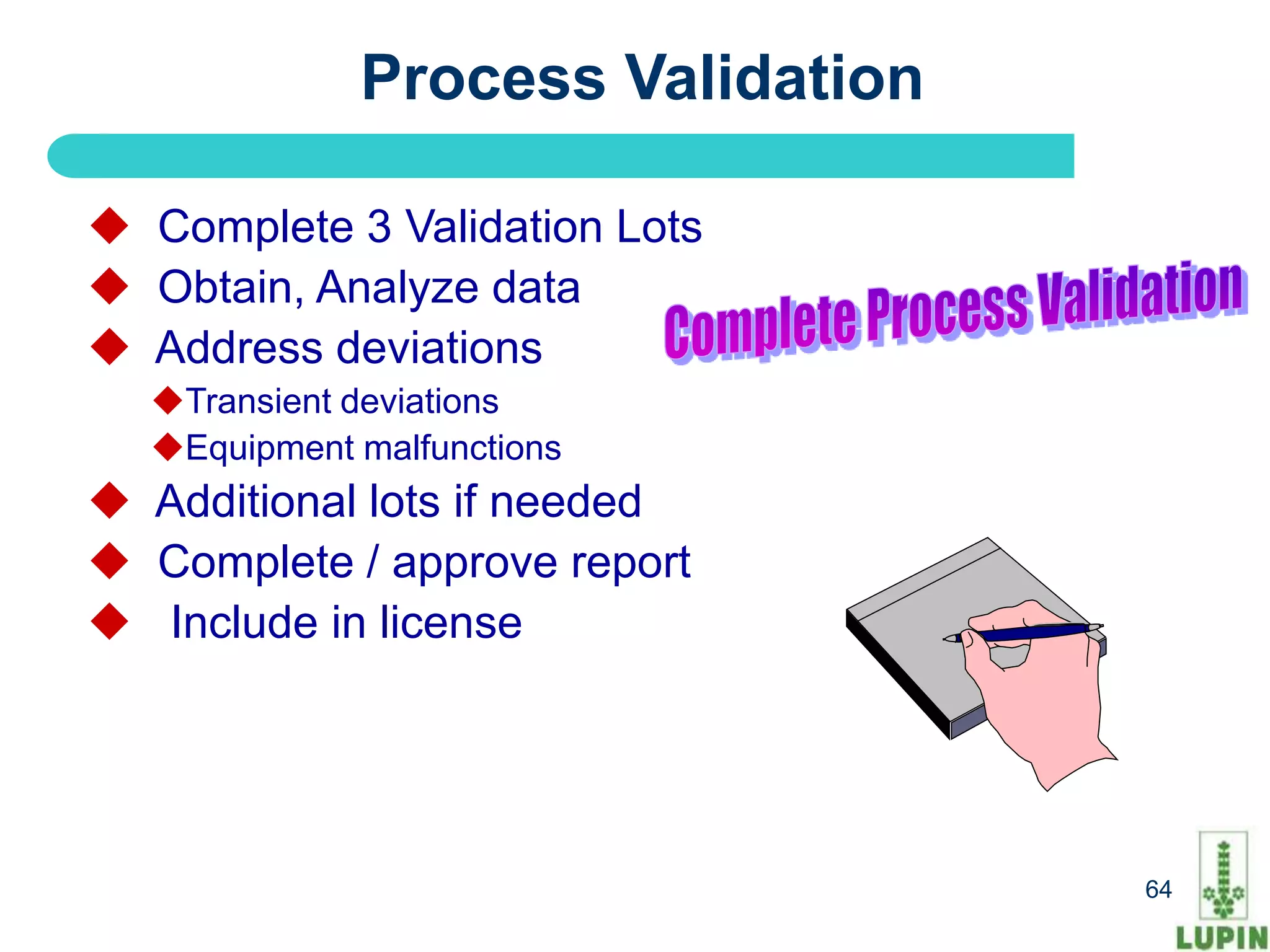 Process Validation

 Complete 3 Validation Lots
 Obtain, Analyze data
 Address deviations
  Transient deviations
  Equipment malfunctions
 Additional lots if needed
 Complete / approve report
 Include in license




 64                               64
 