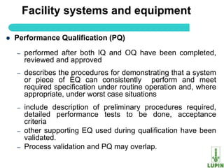 Facility systems and equipment

   Performance Qualification (PQ)

    –   performed after both IQ and OQ have been completed,
        reviewed and approved
    –   describes the procedures for demonstrating that a system
        or piece of EQ can consistently perform and meet
        required specification under routine operation and, where
        appropriate, under worst case situations
    –   include description of preliminary procedures required,
        detailed performance tests to be done, acceptance
        criteria
    –   other supporting EQ used during qualification have been
        validated.
    –   Process validation and PQ may overlap.
        10
 