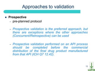 Approaches to validation

   Prospective
     – pre-planned protocol


    –   Prospective validation is the preferred approach, but
        there are exceptions where the other approaches
        (Concurrent/Retrospective) can be used

    –   Prospective validation performed on an API process
        should be completed before the commercial
        distribution of the final drug product manufactured
        from that API (ICH Q7 12.42).


    13                                                     13
 