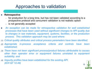 Approaches to validation
     Retrospective
       – for production for a long time, but has not been validated according to a
         prospective protocol and concurrent validation is not realistic option
       – is not generally accepted

      An exception can be made for retrospective validation for well established
       processes that have been used without significant changes to API quality due
       to changes in raw materials, equipment, systems, facilities, or the production
       process. This validation approach may be used where:
(1)   Critical quality attributes and critical process parameters have been identified;
(2)   Appropriate in-process      acceptance    criteria   and   controls   have    been
      established;
(3)   There have not been significant process/product failures attributable to causes
      other than operator error or equipment failures unrelated to equipment
      suitability; and
(4)   Impurity profiles have been established for the existing API.
      (ICH15 12.44)
          Q7
                                                                                   15
 