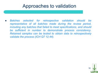 Approaches to validation

   Batches selected for retrospective validation should be
    representative of all batches made during the review period,
    including any batches that failed to meet specifications, and should
    be sufficient in number to demonstrate process consistency.
    Retained samples can be tested to obtain data to retrospectively
    validate the process (ICH Q7 12.44).




    16                                                               16
 
