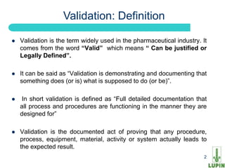 Validation: Definition

   Validation is the term widely used in the pharmaceutical industry. It
    comes from the word “Valid” which means “ Can be justified or
    Legally Defined”.

   It can be said as “Validation is demonstrating and documenting that
    something does (or is) what is supposed to do (or be)”.

   In short validation is defined as “Full detailed documentation that
    all process and procedures are functioning in the manner they are
    designed for”

   Validation is the documented act of proving that any procedure,
    process, equipment, material, activity or system actually leads to
    the expected result.
     2                                                                  2
 