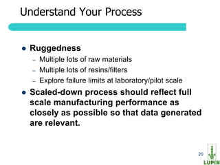 Understand Your Process


   Ruggedness
     –   Multiple lots of raw materials
     –   Multiple lots of resins/filters
     –   Explore failure limits at laboratory/pilot scale
   Scaled-down process should reflect full
    scale manufacturing performance as
    closely as possible so that data generated
    are relevant.


20                                                          20
 