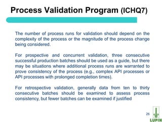 Process Validation Program (ICHQ7)

 The number of process runs for validation should depend on the
 complexity of the process or the magnitude of the process change
 being considered.

 For prospective and concurrent validation, three consecutive
 successful production batches should be used as a guide, but there
 may be situations where additional process runs are warranted to
 prove consistency of the process (e.g., complex API processes or
 API processes with prolonged completion times).

 For retrospective validation, generally data from ten to thirty
 consecutive batches should be examined to assess process
 consistency, but fewer batches can be examined if justified


 26                                                              26
 