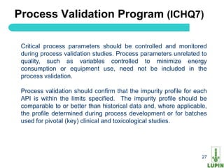 Process Validation Program (ICHQ7)

 Critical process parameters should be controlled and monitored
 during process validation studies. Process parameters unrelated to
 quality, such as variables controlled to minimize energy
 consumption or equipment use, need not be included in the
 process validation.

 Process validation should confirm that the impurity profile for each
 API is within the limits specified. The impurity profile should be
 comparable to or better than historical data and, where applicable,
 the profile determined during process development or for batches
 used for pivotal (key) clinical and toxicological studies.




 27                                                                27
 