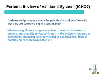 Periodic Review of Validated Systems(ICHQ7)


Systems and processes should be periodically evaluated to verify
that they are still operating in a valid manner.

Where no significant changes have been made to the system or
process, and a quality review confirms that the system or process is
consistently producing material meeting its specifications, there is
normally no need for revalidation (?).




 28                                                                28
 