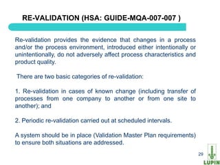 RE-VALIDATION (HSA: GUIDE-MQA-007-007 )

Re-validation provides the evidence that changes in a process
and/or the process environment, introduced either intentionally or
unintentionally, do not adversely affect process characteristics and
product quality.

There are two basic categories of re-validation:

1. Re-validation in cases of known change (including transfer of
processes from one company to another or from one site to
another); and

2. Periodic re-validation carried out at scheduled intervals.

A system should be in place (Validation Master Plan requirements)
to ensure both situations are addressed.
  29                                                                   29
 