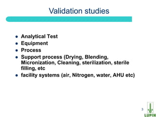 Validation studies


   Analytical Test
   Equipment
   Process
   Support process (Drying, Blending,
    Micronization, Cleaning, sterilization, sterile
    filling, etc
   facility systems (air, Nitrogen, water, AHU etc)




3                                                      3
 