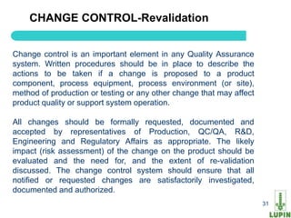CHANGE CONTROL-Revalidation


Change control is an important element in any Quality Assurance
system. Written procedures should be in place to describe the
actions to be taken if a change is proposed to a product
component, process equipment, process environment (or site),
method of production or testing or any other change that may affect
product quality or support system operation.

All changes should be formally requested, documented and
accepted by representatives of Production, QC/QA, R&D,
Engineering and Regulatory Affairs as appropriate. The likely
impact (risk assessment) of the change on the product should be
evaluated and the need for, and the extent of re-validation
discussed. The change control system should ensure that all
notified or requested changes are satisfactorily investigated,
documented and authorized.
    31                                                                31
 