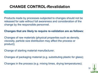 CHANGE CONTROL-Revalidation

Products made by processes subjected to changes should not be
released for sale without full awareness and consideration of the
change by the responsible personnel.

Changes that are likely to require re-validation are as follows:

Changes of raw materials (physical properties such as density,
viscosity, particle size distribution may affect the process or
product);

Change of starting material manufacturer;

Changes of packaging material (e.g. substituting plastic for glass);

Changes in the process (e.g. mixing times, drying temperatures);
    32                                                                 32
 
