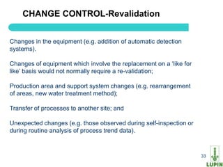 CHANGE CONTROL-Revalidation


Changes in the equipment (e.g. addition of automatic detection
systems).

Changes of equipment which involve the replacement on a „like for
like‟ basis would not normally require a re-validation;

Production area and support system changes (e.g. rearrangement
of areas, new water treatment method);

Transfer of processes to another site; and

Unexpected changes (e.g. those observed during self-inspection or
during routine analysis of process trend data).


    33                                                              33
 