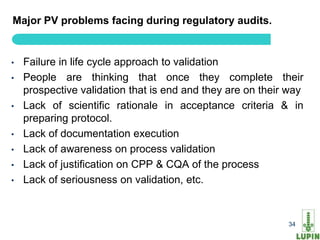 Major PV problems facing during regulatory audits.


•   Failure in life cycle approach to validation
•   People are thinking that once they complete their
    prospective validation that is end and they are on their way
•   Lack of scientific rationale in acceptance criteria & in
    preparing protocol.
•   Lack of documentation execution
•   Lack of awareness on process validation
•   Lack of justification on CPP & CQA of the process
•   Lack of seriousness on validation, etc.


     34                                                     34
 