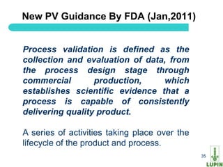 New PV Guidance By FDA (Jan,2011)


Process validation is defined as the
collection and evaluation of data, from
the process design stage through
commercial        production,    which
establishes scientific evidence that a
process is capable of consistently
delivering quality product.

A series of activities taking place over the
lifecycle of the product and process.
35                                             35
 