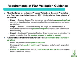 Requirements of FDA Validation Guidance

   FDA Guidance for Industry: Process Validation: General Principles
    and Practices, published January 2011 distinguishes three stages of
    validation:
     –   Stage 1 – Process Design: The commercial manufacturing process is defined
         during this stage based on knowledge gained through development and scale-
         up activities.
     –   Stage 2 – Process Qualification: During this stage, the process design is
         evaluated to determine if the process is capable of reproducible commercial
         manufacturing.
     –   Stage 3 – Continued Process Verification: Ongoing assurance is gained during
         routine production that the process remains in a state of control.
   Further states that manufacturers should understand the sources of
    variation
     –   Detect the presence and degree of variation
     –   Understand the impact of variation on the process and ultimately on product
         attributes
     –   Control the variation in a manner commensurate with the risk it represents
         to the process and product
    36
 