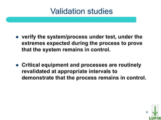 Validation studies


   verify the system/process under test, under the
    extremes expected during the process to prove
    that the system remains in control.

   Critical equipment and processes are routinely
    revalidated at appropriate intervals to
    demonstrate that the process remains in control.




4                                                     4
 
