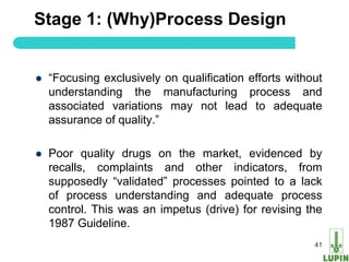 Stage 1: (Why)Process Design


   “Focusing exclusively on qualification efforts without
    understanding the manufacturing process and
    associated variations may not lead to adequate
    assurance of quality.”

   Poor quality drugs on the market, evidenced by
    recalls, complaints and other indicators, from
    supposedly “validated” processes pointed to a lack
    of process understanding and adequate process
    control. This was an impetus (drive) for revising the
    1987 Guideline.
41                                                      41
 