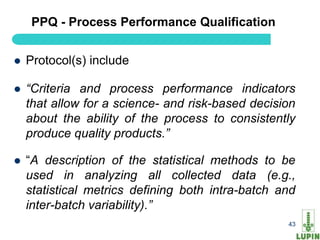 PPQ - Process Performance Qualification


   Protocol(s) include

   “Criteria and process performance indicators
    that allow for a science- and risk-based decision
    about the ability of the process to consistently
    produce quality products.”

   “A description of the statistical methods to be
    used in analyzing all collected data (e.g.,
    statistical metrics defining both intra-batch and
    inter-batch variability).”
     43                                            43
 