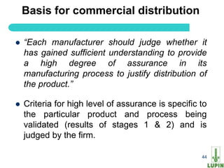 Basis for commercial distribution

   “Each manufacturer should judge whether it
    has gained sufficient understanding to provide
    a high degree of assurance in its
    manufacturing process to justify distribution of
    the product.”

   Criteria for high level of assurance is specific to
    the particular product and process being
    validated (results of stages 1 & 2) and is
    judged by the firm.

    44                                               44
 