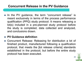 Concurrent Release in the PV Guidance

   In the PV guidance, the term “concurrent release” is
    meant exclusively in terms of the process performance
    qualification (PPQ) study protocol. It means releasing a
    lot(s) included in a pre-planned study protocol before
    the study is completed, data collected and analyzed,
    and conclusions drawn.

   PV Guidance definition
   Concurrent Release: Releasing for distribution a lot of
    finished product, manufactured following a qualification
    protocol, that meets the [lot release criteria] standards
    established in the protocol, but before the entire study
    protocol has been executed.
    45                                                     45
 