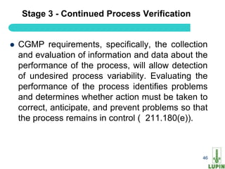 Stage 3 - Continued Process Verification


   CGMP requirements, specifically, the collection
    and evaluation of information and data about the
    performance of the process, will allow detection
    of undesired process variability. Evaluating the
    performance of the process identifies problems
    and determines whether action must be taken to
    correct, anticipate, and prevent problems so that
    the process remains in control ( 211.180(e)).



     46                                            46
 