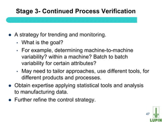 Stage 3- Continued Process Verification


   A strategy for trending and monitoring.
     • What is the goal?
     • For example, determining machine-to-machine
       variability? within a machine? Batch to batch
       variability for certain attributes?
     • May need to tailor approaches, use different tools, for
       different products and processes.
   Obtain expertise applying statistical tools and analysis
    to manufacturing data.
   Further refine the control strategy.

    47                                                      47
 