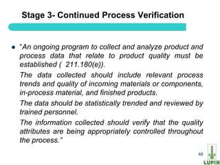 Stage 3- Continued Process Verification


   “An ongoing program to collect and analyze product and
    process data that relate to product quality must be
    established ( 211.180(e)).
    The data collected should include relevant process
    trends and quality of incoming materials or components,
    in-process material, and finished products.
    The data should be statistically trended and reviewed by
    trained personnel.
    The information collected should verify that the quality
    attributes are being appropriately controlled throughout
    the process.”
                                                          48
 