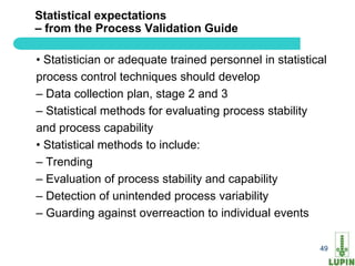 Statistical expectations
– from the Process Validation Guide

• Statistician or adequate trained personnel in statistical
process control techniques should develop
– Data collection plan, stage 2 and 3
– Statistical methods for evaluating process stability
and process capability
• Statistical methods to include:
– Trending
– Evaluation of process stability and capability
– Detection of unintended process variability
– Guarding against overreaction to individual events

49                                                       49
 