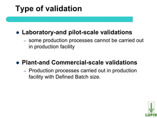 Type of validation

   Laboratory-and pilot-scale validations
    –   some production processes cannot be carried out
        in production facility


   Plant-and Commercial-scale validations
    –   Production processes carried out in production
        facility with Defined Batch size.




5
 