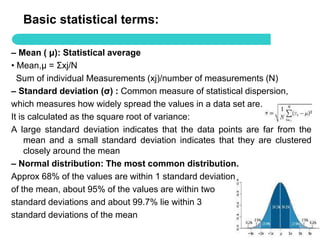 Basic statistical terms:

– Mean ( μ): Statistical average
• Mean,μ = Σxj/N
  Sum of individual Measurements (xj)/number of measurements (N)
– Standard deviation (σ) : Common measure of statistical dispersion,
which measures how widely spread the values in a data set are.
It is calculated as the square root of variance:
A large standard deviation indicates that the data points are far from the
     mean and a small standard deviation indicates that they are clustered
     closely around the mean
– Normal distribution: The most common distribution.
Approx 68% of the values are within 1 standard deviation
of the mean, about 95% of the values are within two
standard deviations and about 99.7% lie within 3
standard deviations of the mean
                                                                    50
 