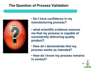 The Question of Process Validation


            • Do I have confidence in my
            manufacturing process?

            • what scientific evidence assures
            me that my process is capable of
            consistently delivering quality
            product?
            • How do I demonstrate that my
            process works as intended?
            • How do I know my process remains
            in control?
58                                               58
 