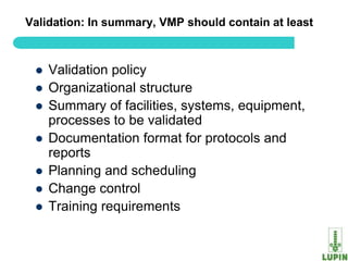 Validation: In summary, VMP should contain at least



    Validation policy
    Organizational structure
    Summary of facilities, systems, equipment,
     processes to be validated
    Documentation format for protocols and
     reports
    Planning and scheduling
    Change control
    Training requirements

 61
 