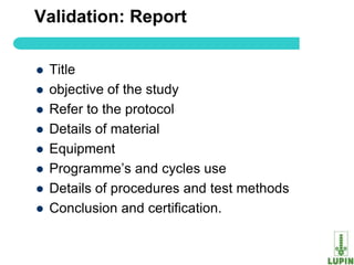 Validation: Report

   Title
   objective of the study
   Refer to the protocol
   Details of material
   Equipment
   Programme‟s and cycles use
   Details of procedures and test methods
   Conclusion and certification.

63
 